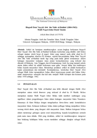 1
Biografi Dato’ Sayyid Alwi bin Tahir al-Haddad (1884-1962):
Mufti Negeri Johor Darul Takzim
Atikah Binti Ishak (A157676)
Jabatan Pengajian Arab dan Tamadun Islam, Fakulti Pengajian Islam
Universiti Kebangsaan Malaysia, 43600 UKM Bangi, Selangor, Malaysia
Abstrak: Artikel ini bertujuan membincangkan secara lengkap berkenaan biografi
Dato’ Sayyid Alwi Bin Tahir al-Haddad berikutan ketokohan yang dimiliki oleh beliau
sebagai mantan tokoh besar di negeri Johor yang muncul pada akhir abad ke-19
sehingga pertengahan abad ke-20. Ironinya, sejarah dan perjalanan hidup Dato’ Sayyid
Alwi Bin Tahir al-Haddad masih lagi asing pada dunia global terutamanya dalam
kalangan masyarakat walaupun masa zaman kemasyhurannya yang terkenal dan
dikenali di Malaysia, Asia Tenggara dan di Semenanjung Arab. Isu yang menjadi pokok
utama dalam artikel ini adalah berkenaan susur galur, riwayat hidup dan sumbangan
beliau kepada masyarakat Islam. Metodologi penulisan artikel ini adalah berdasarkan
kajian perpustakaan dan deskriptif. Kesimpulannya, ketokohan Dato’ Sayyid Alwi
sebagai Mufti Johor menunjukkan beliau diberi kepercayaan penuh oleh Sultan Johor
untuk menjawatnya sebanyak dua kali iaitu menjadi Mufti keempat dan keenam pada
tahun 1934 sehingga 1962.
1.1 PENGENALAN
Dato’ Sayyid Alwi Bin Tahir al-Haddad atau lebih dikenali dengan Habib Alwi
merupakan antara tokoh ilmuwan yang terkenal di abad ke 19 Masihi. Beliau
merupakan mantan Mufti Negeri Johor. Beliau telah memberi sumbangan yang
signifikasi dalam pengembangan Islam dalam kalangan masyarakat Islam Nusantara
khususnya di Alam Melayu dengan mengeluarkan fatwa-fatwa untuk kemaslahatan
masyarakat Islam. Keluasan keilmuan beliau dalam pelbagai bidang menjadikan beliau
seorang tokoh ulama yang disegani oleh masyarakat Islam. Bahkan ketegasan beliau
dalam memerangi golongan ajaran sesat menyumbang kepada kesejahteraan ummah
pada suatu masa dahulu. Oleh yang demikian, artikel ini membincangkan mengenai
latar belakang kehidupan beliau secara mendalam sehingga diangkat sebagai Mufti
Johor.
 