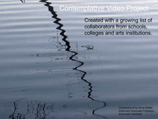 Contemplative Video Project
       Created with a growing list of
       collaborators from schools,
       colleges and arts institutions.




                      Conceived of by Anne Beffel,
                      Artist and Associate Professor
                      Syracuse University
 