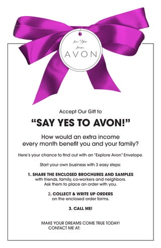 Accept Our Gift to 
“SAY YES TO AVON!” 
How would an extra income 
every month benefit you and your family? 
Here’s your chance to find out with an “Explore Avon” Envelope. 
Start your own business with 3 easy steps: 
1. SHARE THE ENCLOSED BROCHURES AND SAMPLES 
with friends, family, co-workers and neighbors. 
Ask them to place an order with you. 
2. COLLECT & WRITE UP ORDERS 
on the enclosed order forms. 
3. CALL ME! 
MAKE YOUR DREAMS COME TRUE TODAY! 
CONTACT ME AT: 
for: You 
from:  