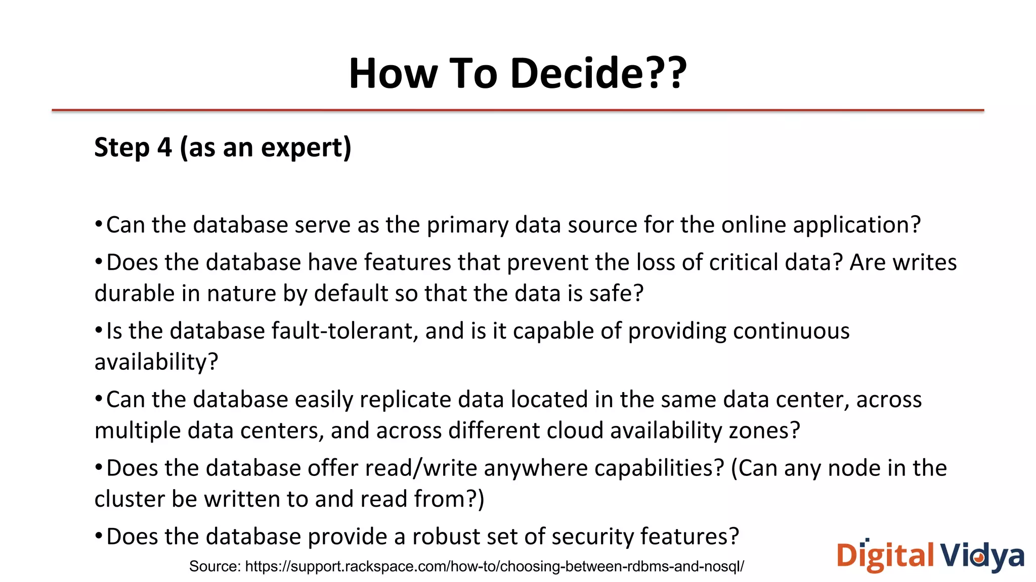 How To Decide??
Step 4 (as an expert)
•Can the database serve as the primary data source for the online application?
•Does the database have features that prevent the loss of critical data? Are writes
durable in nature by default so that the data is safe?
•Is the database fault-tolerant, and is it capable of providing continuous
availability?
•Can the database easily replicate data located in the same data center, across
multiple data centers, and across different cloud availability zones?
•Does the database offer read/write anywhere capabilities? (Can any node in the
cluster be written to and read from?)
•Does the database provide a robust set of security features?
Source: https://support.rackspace.com/how-to/choosing-between-rdbms-and-nosql/
 