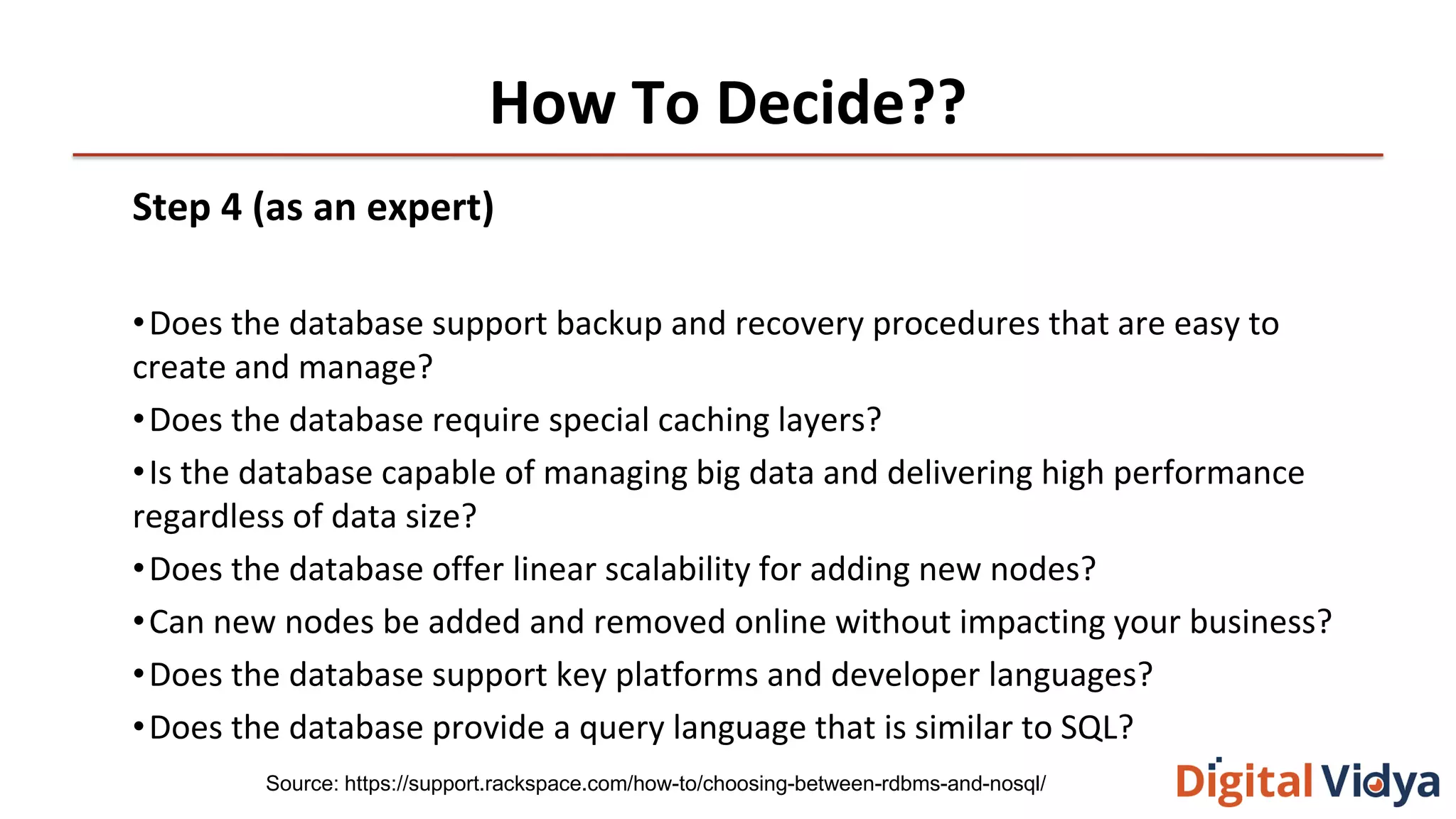 How To Decide??
Step 4 (as an expert)
•Does the database support backup and recovery procedures that are easy to
create and manage?
•Does the database require special caching layers?
•Is the database capable of managing big data and delivering high performance
regardless of data size?
•Does the database offer linear scalability for adding new nodes?
•Can new nodes be added and removed online without impacting your business?
•Does the database support key platforms and developer languages?
•Does the database provide a query language that is similar to SQL?
Source: https://support.rackspace.com/how-to/choosing-between-rdbms-and-nosql/
 