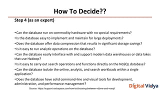 How To Decide??
Step 4 (as an expert)
•Can the database run on commodity hardware with no special requirements?
•Is the database easy to implement and maintain for large deployments?
•Does the database offer data compression that results in significant storage savings?
•Is it easy to run analytic operations on the database?
•Can the database easily interface with and support modern data warehouses or data lakes
that use Hadoop?
•Is it easy to carry out search operations and functions directly on the NoSQL database?
•Can the database isolate the online, analytic, and search workloads within a single
application?
•Does the database have solid command-line and visual tools for development,
administration, and performance management?
Source: https://support.rackspace.com/how-to/choosing-between-rdbms-and-nosql/
 