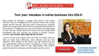 Turn your mistakes in online business into GOLD
Many owners of business or people that want to start online
business, they are struggling with this question where you can get
money and key resource that you need in starting your company.
Where you can get good partner that can help grow you business to
the next level. In beginning, you do not have time to do 1000 things
in your firm per month and at the same time you should think
strategically that your business can expand to another horizon.
However, YOU DO NOT HAVE TIME FOR ALL OF THIS!
I want to share some advises that I get from my mentor that can
help you think more differently, more effective and be more
proactive. After reading of this article, you will explore how you
can systematically implement these components in your business.
You will see another world of new opportunities from another
people that want to help your business to grow up like a crazy! So visit today my project
here and learn more
about online business
 
