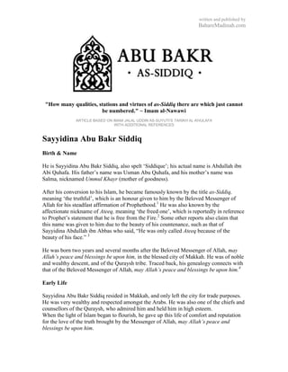 written and published by
                                                                      BahareMadinah.com




 "How many qualities, stations and virtues of as-Siddiq there are which just cannot
                       be numbered." ~ Imam al-Nawawi
              ARTICLE BASED ON IMAM JALAL UDDIN AS-SUYUTI’S TARIKH AL-KHULAFA
                                WITH ADDITIONAL REFERENCES



Sayyidina Abu Bakr Siddiq
Birth & Name

He is Sayyidina Abu Bakr Siddiq, also spelt ‗Siddique‘; his actual name is Abdullah ibn
Abi Quhafa. His father‘s name was Usman Abu Quhafa, and his mother‘s name was
Salma, nicknamed Ummul Khayr (mother of goodness).

After his conversion to his Islam, he became famously known by the title as-Siddiq,
meaning ‗the truthful‘, which is an honour given to him by the Beloved Messenger of
Allah for his steadfast affirmation of Prophethood.1 He was also known by the
affectionate nickname of Ateeq, meaning ‗the freed one‘, which is reportedly in reference
to Prophet‘s statement that he is free from the Fire.2 Some other reports also claim that
this name was given to him due to the beauty of his countenance, such as that of
Sayyidina Abdullah ibn Abbas who said, ―He was only called Ateeq because of the
beauty of his face.‖ 3

He was born two years and several months after the Beloved Messenger of Allah, may
Allah‟s peace and blessings be upon him, in the blessed city of Makkah. He was of noble
and wealthy descent, and of the Quraysh tribe. Traced back, his genealogy connects with
that of the Beloved Messenger of Allah, may Allah‟s peace and blessings be upon him.4

Early Life

Sayyidina Abu Bakr Siddiq resided in Makkah, and only left the city for trade purposes.
He was very wealthy and respected amongst the Arabs. He was also one of the chiefs and
counsellors of the Quraysh, who admired him and held him in high esteem.
When the light of Islam began to flourish, he gave up this life of comfort and reputation
for the love of the truth brought by the Messenger of Allah, may Allah‟s peace and
blessings be upon him.
 