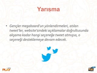 • Gençler megaboard’un yönlendirmeleri, atılan
tweet’ler, website’sindeki açıklamalar doğrultusunda
akşama kadar hangi seçeneğe tweet atmışsa, o
seçeneği desteklemeye devam edecek.
Yarısma,
 