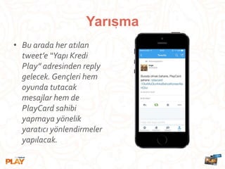 • Bu arada her atılan
tweet’e “Yapı Kredi
Play” adresinden reply
gelecek. Gençleri hem
oyunda tutacak
mesajlar hem de
PlayCard sahibi
yapmaya yönelik
yaratıcı yönlendirmeler
yapılacak.
Yarısma,
 