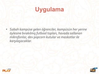 Uygulama
• Sabah kampüse gelen öğrenciler, kampüsün her yerine
öylesine bırakılmış futbool topları, havada sallanan
mikrofonlar, dev popcorn kutular ve maskotlar ile
karşılaşacaklar.
 