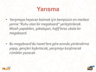 • Yarışmaya heyecan katmak için kampüsün en merkezi
yerine “Ruhu olan bir megaboard” yerleştirilecek.
Mizah yapabilen, şakalaşan, hafif biraz ukala bir
megaboard.
• Bu megaboard’da tweet’lere göre anında yönlendirme
yapıp, gençleri kışkırtacak, yarışmayı kızıştıracak
cümleler yazacak .
Yarısma,
 