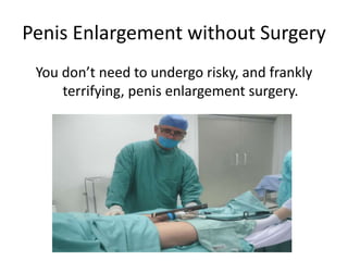 Penis Enlargement without Surgery
You don’t need to undergo risky, and frankly
terrifying, penis enlargement surgery.
 