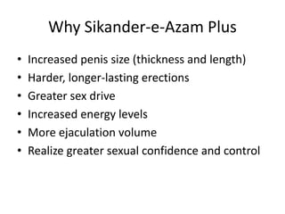 Why Sikander-e-Azam Plus
• Increased penis size (thickness and length)
• Harder, longer-lasting erections
• Greater sex drive
• Increased energy levels
• More ejaculation volume
• Realize greater sexual confidence and control
 