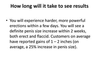 How long will it take to see results
• You will experience harder, more powerful
erections within a few days. You will see a
definite penis size increase within 2 weeks,
both erect and flaccid. Customers on average
have reported gains of 1 – 2 inches (on
average, a 25% increase in penis size).
 