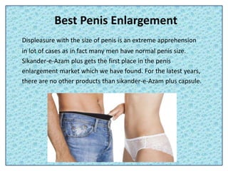 Best Penis Enlargement
Displeasure with the size of penis is an extreme apprehension
in lot of cases as in fact many men have normal penis size.
Sikander-e-Azam plus gets the first place in the penis
enlargement market which we have found. For the latest years,
there are no other products than sikander-e-Azam plus capsule.
 
