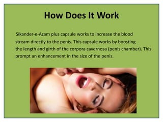 How Does It Work
Sikander-e-Azam plus capsule works to increase the blood
stream directly to the penis. This capsule works by boosting
the length and girth of the corpora cavernosa (penis chamber). This
prompt an enhancement in the size of the penis.
 