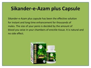 Sikander-e-Azam plus Capsule
Sikander-e-Azam plus capsule has been the effective solution
for instant and long time enhancement for thousands of
males. The size of your penis is decided by the amount of
blood you seize in your chambers of erectile tissue. It is natural and
no side effect.
 