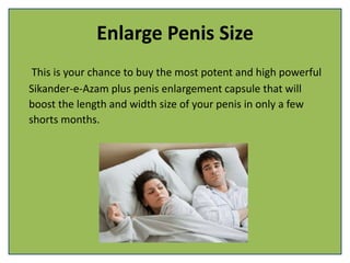 Enlarge Penis Size
This is your chance to buy the most potent and high powerful
Sikander-e-Azam plus penis enlargement capsule that will
boost the length and width size of your penis in only a few
shorts months.
 
