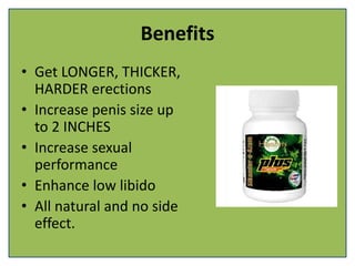 Benefits
• Get LONGER, THICKER,
HARDER erections
• Increase penis size up
to 2 INCHES
• Increase sexual
performance
• Enhance low libido
• All natural and no side
effect.
 