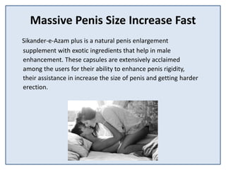 Massive Penis Size Increase Fast
Sikander-e-Azam plus is a natural penis enlargement
supplement with exotic ingredients that help in male
enhancement. These capsules are extensively acclaimed
among the users for their ability to enhance penis rigidity,
their assistance in increase the size of penis and getting harder
erection.
 