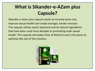 What is Sikander-e-AZam plus
Capsule?
Sikander-e-Azam plus capsule works to increase penis size,
improve sexual health and create stronger, harder erection.
This capsule utilizes exotic botanical and all natural ingredients
that have been used since decades to promoting male sexual
health. This capsule stimulates flow of blood to and in the penis to
optimize the size of the erection.
 
