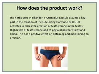 How does the product work?
The herbs used in Sikander-e-Azam plus capsule assume a key
part in the creation of the Luteinizing Hormone or LH. LH
activates in males the creation of testosterone in the testes.
High levels of testosterone add to physical power, vitality and
libido. This has a positive effect on obtaining and maintaining an
erection.
 