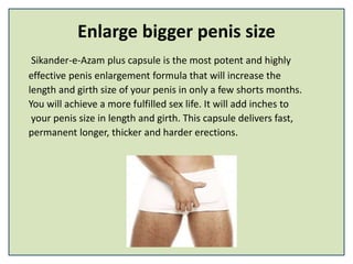 Enlarge bigger penis size
Sikander-e-Azam plus capsule is the most potent and highly
effective penis enlargement formula that will increase the
length and girth size of your penis in only a few shorts months.
You will achieve a more fulfilled sex life. It will add inches to
your penis size in length and girth. This capsule delivers fast,
permanent longer, thicker and harder erections.
 