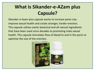 What is Sikander-e-AZam plus
Capsule?
Sikander-e-Azam plus capsule works to increase penis size,
improve sexual health and create stronger, harder erection.
This capsule utilizes exotic botanical and all natural ingredients
that have been used since decades to promoting male sexual
health. This capsule stimulates flow of blood to and in the penis to
optimize the size of the erection.
 