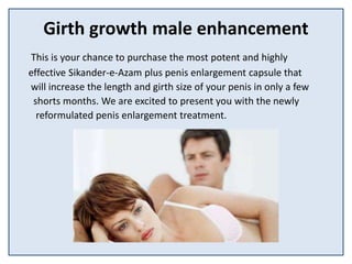 Girth growth male enhancement
This is your chance to purchase the most potent and highly
effective Sikander-e-Azam plus penis enlargement capsule that
will increase the length and girth size of your penis in only a few
shorts months. We are excited to present you with the newly
reformulated penis enlargement treatment.
 