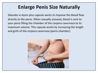 Enlarge Penis Size Naturally
Sikander-e-Azam plus capsule works to improve the blood flow
directly to the penis. When sexually aroused, blood is sent to
your penis filling the chamber of the corpora cavernosa to its
maximum volume. This capsule works by increasing the length
and girth of the corpora cavernosa (penis chamber).
 