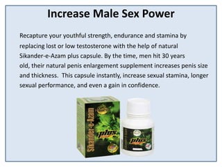 Increase Male Sex Power
Recapture your youthful strength, endurance and stamina by
replacing lost or low testosterone with the help of natural
Sikander-e-Azam plus capsule. By the time, men hit 30 years
old, their natural penis enlargement supplement increases penis size
and thickness. This capsule instantly, increase sexual stamina, longer
sexual performance, and even a gain in confidence.
 