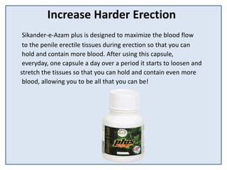 Increase Harder Erection
Sikander-e-Azam plus is designed to maximize the blood flow
to the penile erectile tissues during erection so that you can
hold and contain more blood. After using this capsule,
everyday, one capsule a day over a period it starts to loosen and
stretch the tissues so that you can hold and contain even more
blood, allowing you to be all that you can be!
 