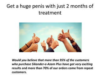 Get a huge penis with just 2 months of
treatment
Would you believe that more than 95% of the customers
who purchase Sikander-e-Azam Plus have got very exciting
results and more than 70% of our orders come from repeat
customers.
 