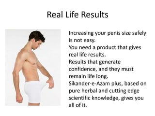 Real Life Results
Increasing your penis size safely
is not easy.
You need a product that gives
real life results.
Results that generate
confidence, and they must
remain life long.
Sikander-e-Azam plus, based on
pure herbal and cutting edge
scientific knowledge, gives you
all of it.
 