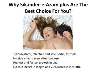 Why Sikander-e-Azam plus Are The
Best Choice For You?
100% Natural, effective and safe herbal formula.
No side effects even after long use.
Highest and fastest growth in size.
Up to 2 inches in length and 25% increase in width.
 