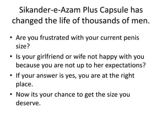 Sikander-e-Azam Plus Capsule has
changed the life of thousands of men.
• Are you frustrated with your current penis
size?
• Is your girlfriend or wife not happy with you
because you are not up to her expectations?
• If your answer is yes, you are at the right
place.
• Now its your chance to get the size you
deserve.
 