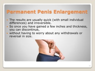 Permanent Penis Enlargement
 The results are usually quick (with small individual
differences) and irreversible.
 So once you have gained a few inches and thickness,
you can discontinue,
 without having to worry about any withdrawals or
reversal in size.
10
 