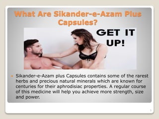 What Are Sikander-e-Azam Plus
Capsules?
 Sikander-e-Azam plus Capsules contains some of the rarest
herbs and precious natural minerals which are known for
centuries for their aphrodisiac properties. A regular course
of this medicine will help you achieve more strength, size
and power.
5
 