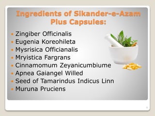 Ingredients of Sikander-e-Azam
Plus Capsules:
 Zingiber Officinalis
 Eugenia Koreohileta
 Mysrisica Officianalis
 Mryistica Fargrans
 Cinnamomum Zeyanicumbiume
 Apnea Gaiangel Willed
 Seed of Tamarindus Indicus Linn
 Muruna Pruciens
6
 
