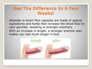See The Difference In A Few
Weeks!
 Sikander-e-Azam Plus capsules are made of special
ingredients and herbs that increase the blood flow to
your genitals, resulting in stronger erections.
 With an increase in length, a stronger erection also
makes you last much longer in bed.
9
 