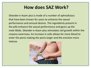How does SAZ Work?
Sikander-e-Azam plus is made of a number of aphrodisiacs
that have been known for years to enhance the sexual
performance and sensual desires. The ingredients present in
the pills enhance the sexual performance and gears up the
male libido. Sikander-e-Azam plus stimulates cell growth within the
corpora cavernosa. An increase in cells allows for more blood to
enter the penis making the penis larger and the erection more
intense.
 