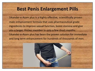 Best Penis Enlargement Pills
Sikander-e-Azam plus is a highly effective, scientifically proven
male enhancement formula that uses pharmaceutical grade
ingredients to improve sexual function, boost stamina and give
you a larger, thicker member in only a few short months.
Sikander-e-Azam plus has been the proven solution for immediate
and long term enhancement for hundreds of thousands of men.
 