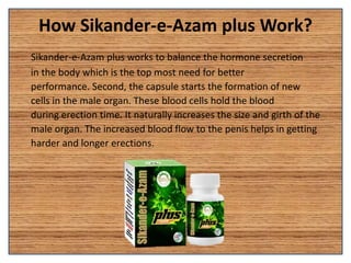 How Sikander-e-Azam plus Work?
Sikander-e-Azam plus works to balance the hormone secretion
in the body which is the top most need for better
performance. Second, the capsule starts the formation of new
cells in the male organ. These blood cells hold the blood
during erection time. It naturally increases the size and girth of the
male organ. The increased blood flow to the penis helps in getting
harder and longer erections.
 