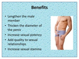 Benefits
• Lengthen the male
member
• Thicken the diameter of
the penis
• Increase sexual potency
• Add quality to sexual
relationships
• Increase sexual stamina
 