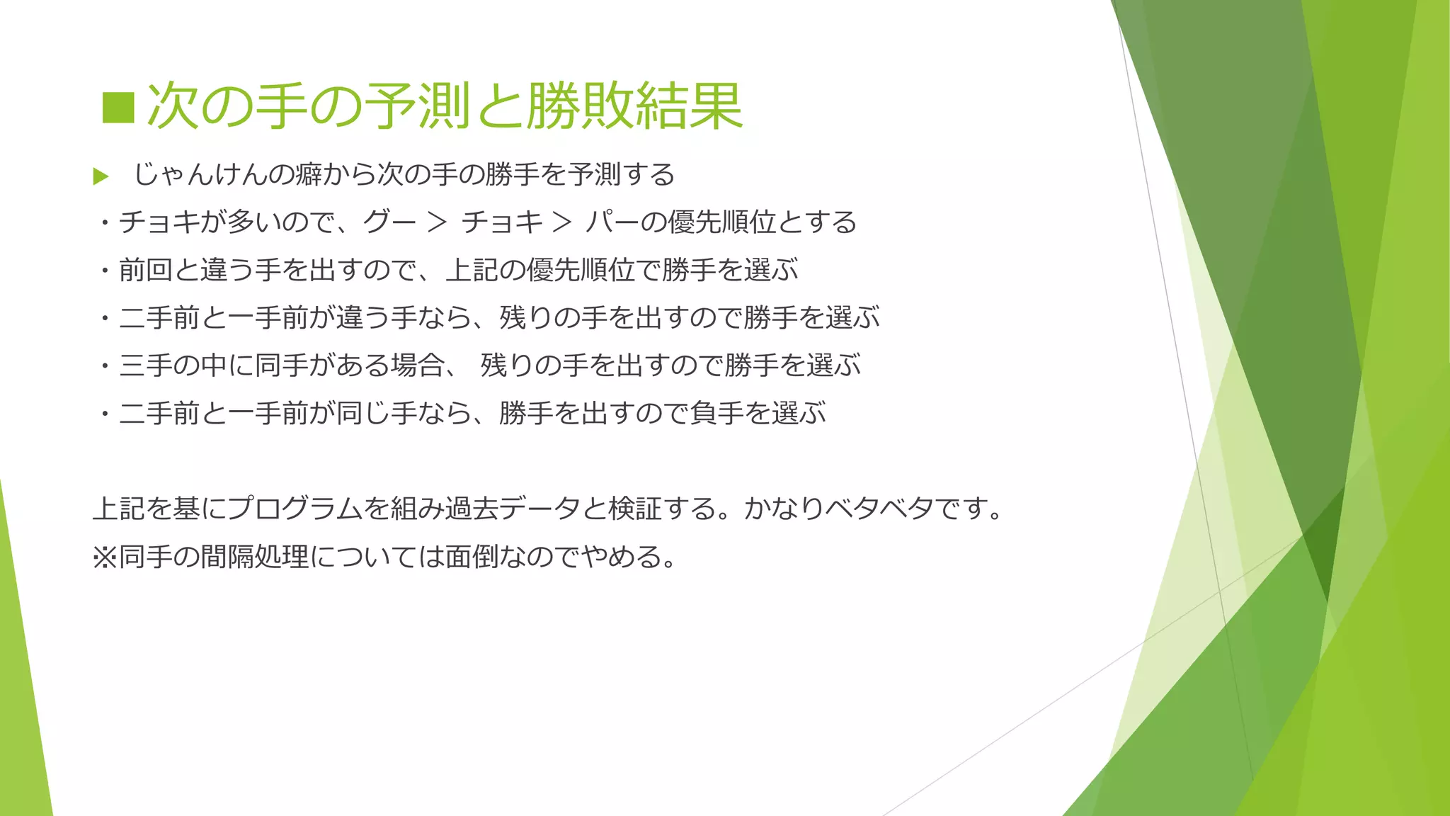 ■次の手の予測と勝敗結果


じゃんけんの癖から次の手の勝手を予測する

・チョキが多いので、グー ＞ チョキ ＞ パーの優先順位とする
・前回と違う手を出すので、上記の優先順位で勝手を選ぶ
・二手前と一手前が違う手なら、残りの手を出すので勝手を選ぶ
・三手の中に同手がある場合、 残りの手を出すので勝手を選ぶ
・二手前と一手前が同じ手なら、勝手を出すので負手を選ぶ
上記を基にプログラムを組み過去データと検証する。かなりベタベタです。

※同手の間隔処理については面倒なのでやめる。

 