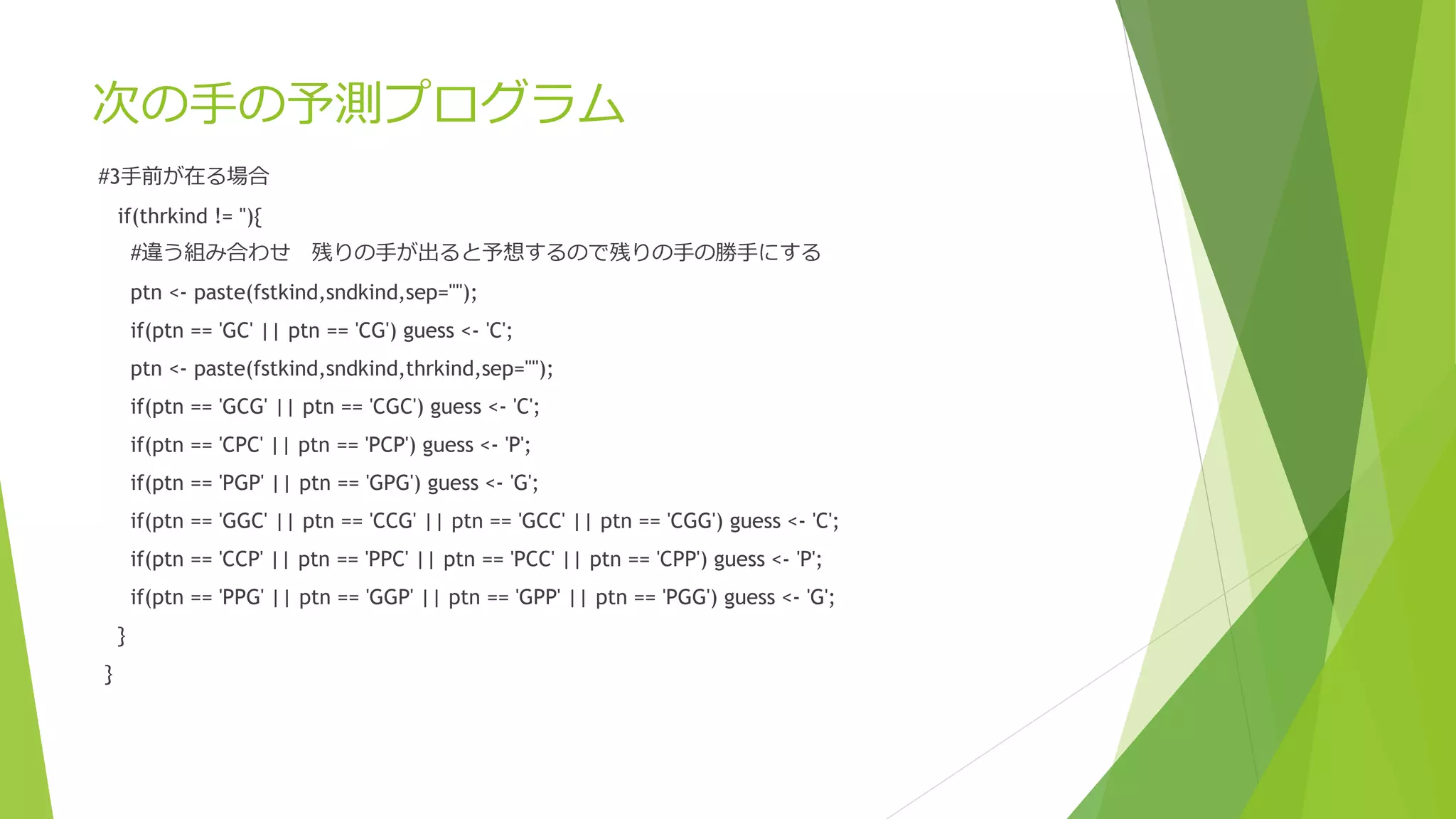次の手の予測プログラム
#3手前が在る場合
if(thrkind != ''){

#違う組み合わせ 残りの手が出ると予想するので残りの手の勝手にする
ptn <- paste(fstkind,sndkind,sep="");
if(ptn == 'GC' || ptn == 'CG') guess <- 'C';
ptn <- paste(fstkind,sndkind,thrkind,sep="");

if(ptn == 'GCG' || ptn == 'CGC') guess <- 'C';
if(ptn == 'CPC' || ptn == 'PCP') guess <- 'P';
if(ptn == 'PGP' || ptn == 'GPG') guess <- 'G';
if(ptn == 'GGC' || ptn == 'CCG' || ptn == 'GCC' || ptn == 'CGG') guess <- 'C';

if(ptn == 'CCP' || ptn == 'PPC' || ptn == 'PCC' || ptn == 'CPP') guess <- 'P';
if(ptn == 'PPG' || ptn == 'GGP' || ptn == 'GPP' || ptn == 'PGG') guess <- 'G';
}
}

 