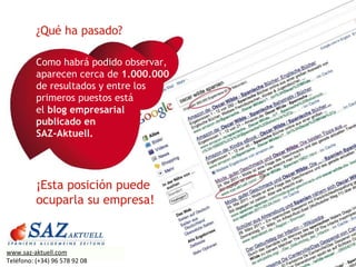 Como habrá podido observar, aparecen cerca de  1.000.000   de resultados y entre los primeros puestos está  el  blog empresarial  publicado en  SAZ-Aktuell. ¿Qué ha pasado? ¡Esta posición puede ocuparla su empresa! www.saz-aktuell.com Teléfono: (+34) 96 578 92 08 