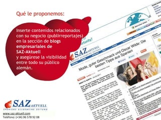 Inserte contenidos relacionados con su negocio (publirreportajes) en la sección de  blogs empresariales de  SAZ-Aktuell  y asegúrese la visibilidad  entre todo su público  alemán. Qué le proponemos: www.saz-aktuell.com Teléfono: (+34) 96 578 92 08 