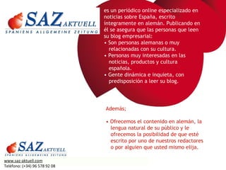 es un periódico online especializado en noticias sobre España, escrito íntegramente en alemán. Publicando en él se asegura que las personas que leen su blog empresarial: •  Son personas alemanas o muy    relacionadas con su cultura. •  Personas muy interesadas en las   noticias, productos y cultura   española. •  Gente dinámica e inquieta, con   predisposición a leer su blog. Además; •  Ofrecemos el contenido en alemán, la    lengua natural de su público y le    ofrecemos la posibilidad de que esté    escrito por uno de nuestros redactores    o por alguien que usted mismo elija. www.saz-aktuell.com Teléfono: (+34) 96 578 92 08 