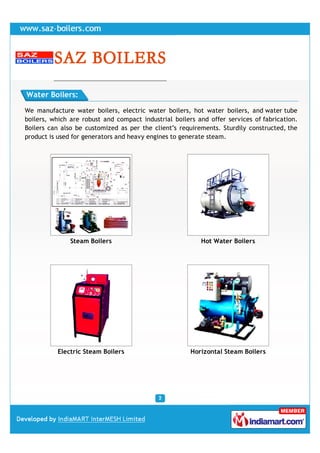 Water Boilers:

We manufacture water boilers, electric water boilers, hot water boilers, and water tube
boilers, which are robust and compact industrial boilers and offer services of fabrication.
Boilers can also be customized as per the client''s requirements. Sturdily constructed, the
product is used for generators and heavy engines to generate steam.




               Steam Boilers                              Hot Water Boilers




          Electric Steam Boilers                       Horizontal Steam Boilers
 