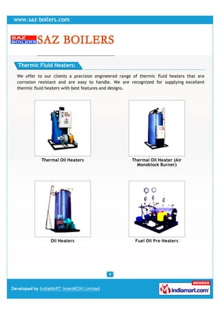 Thermic Fluid Heaters:

We offer to our clients a precision engineered range of thermic fluid heaters that are
corrosion resistant and are easy to handle. We are recognized for supplying excellent
thermic fluid heaters with best features and designs.




           Thermal Oil Heaters                      Thermal Oil Heater (Air
                                                      Monoblock Burner)




               Oil Heaters                            Fuel Oil Pre Heaters
 