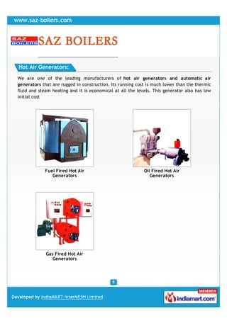 Hot Air Generators:

We are one of the leading manufacturers of hot air generators and automatic air
generators that are rugged in construction. Its running cost is much lower than the thermic
fluid and steam heating and it is economical at all the levels. This generator also has low
initial cost




            Fuel Fired Hot Air                             Oil Fired Hot Air
               Generators                                     Generators




             Gas Fired Hot Air
                Generators
 