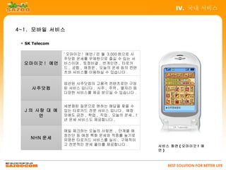 IV. 국내 서비스


4-1. 모바일 서비스

 ▣ SK Telecom

                ' 오마이갓 ! 예언 / 은 월 3,000 원으로 사
                주닷컴 운세를 무제한으로 즐길 수 있는 서
  오마이갓 ! 예언     비스이며 , 토정비결 , 번개인연 , 타로카
                드 , 궁합 , 애정운 , 오늘의 운세 등의 컨텐
                츠와 서비스를 이용하실 수 있습니다 .

                엄선된 사주닷컴의 고품격 컨텐츠로만 구성
     사주닷컴       된 서비스 입니다 . 사주 , 주역 , 별자리 등
                다양한 서비스를 제공 받으실 수 있습니다 .


                세분화된 질문으로 원하는 해답을 찾을 수
  J 의 사랑 대 예    있는 타로카드 전문 서비스 입니다 . 애정
       언        외에도 금전 , 학업 , 직업 , 오늘의 운세 , 1
                년 운세 서비스도 제공합니다 .

                매일 체크하는 오늘의 사랑운 , 단계별 애
                정진단 등 애정 특화 운세와 적중률 높기로
     NHN 운세     유명한 타로카드 서비스를 실시 , 구체적이
                고 전문적인 운세 풀이를 제공합니다 .           서비스 화면 ( 오마이갓 ! 예
                                                언)



                                                   BEST SOLUTION FOR BETTER LIFE
 